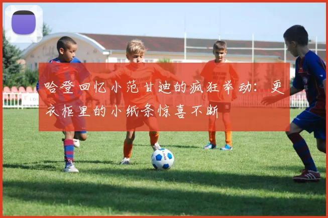 哈登回忆小范甘迪的疯狂举动：更衣柜里的小纸条惊喜不断