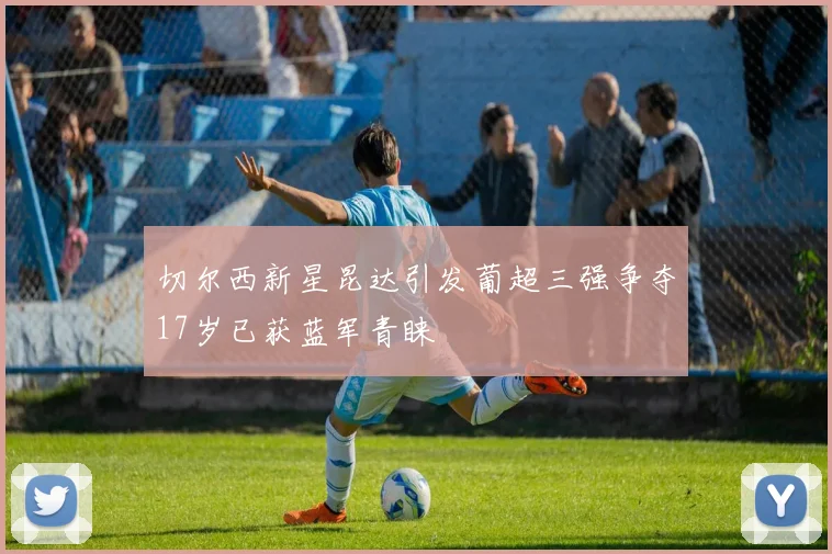 切尔西新星昆达引发葡超三强争夺17岁已获蓝军青睐