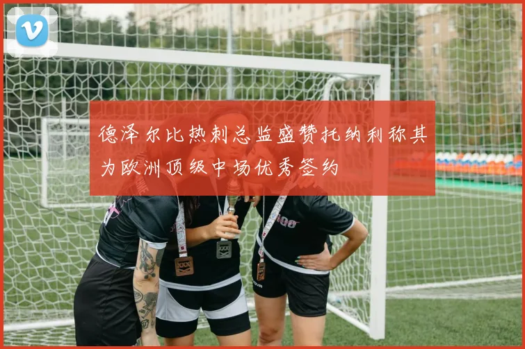 德泽尔比热刺总监盛赞托纳利称其为欧洲顶级中场优秀签约