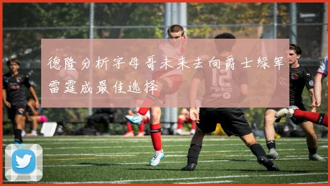 德隆分析字母哥未来去向爵士绿军雷霆成最佳选择