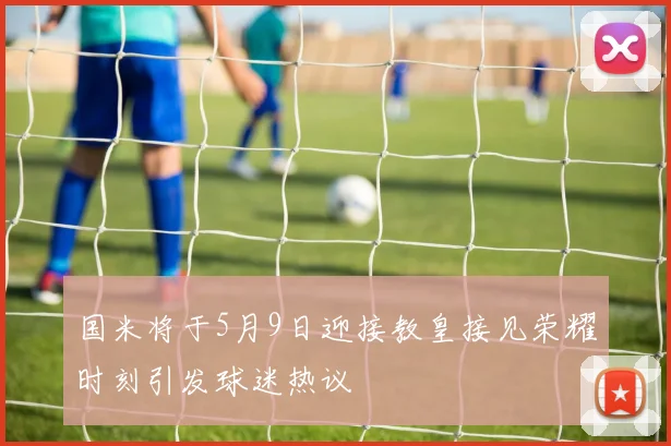 国米将于5月9日迎接教皇接见荣耀时刻引发球迷热议