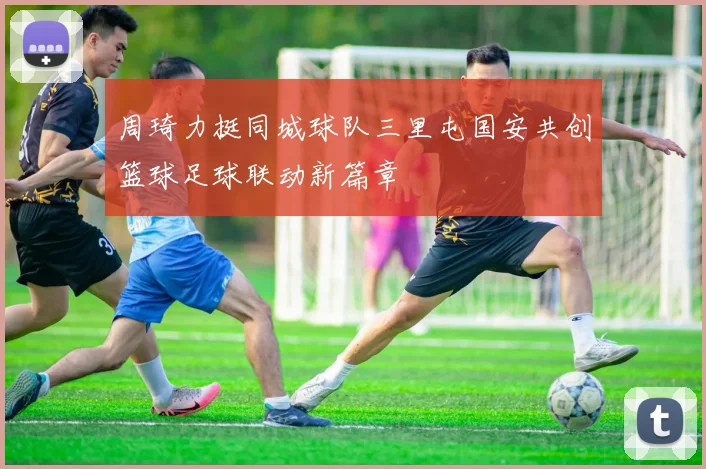 周琦力挺同城球队三里屯国安共创篮球足球联动新篇章