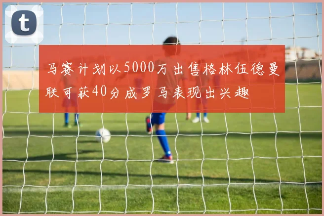 马赛计划以5000万出售格林伍德曼联可获40分成罗马表现出兴趣