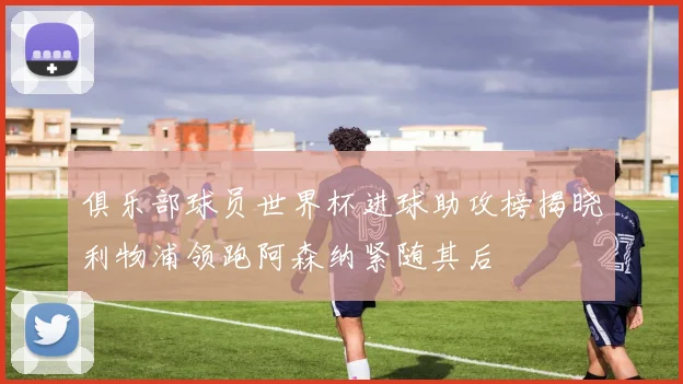 俱乐部球员世界杯进球助攻榜揭晓利物浦领跑阿森纳紧随其后