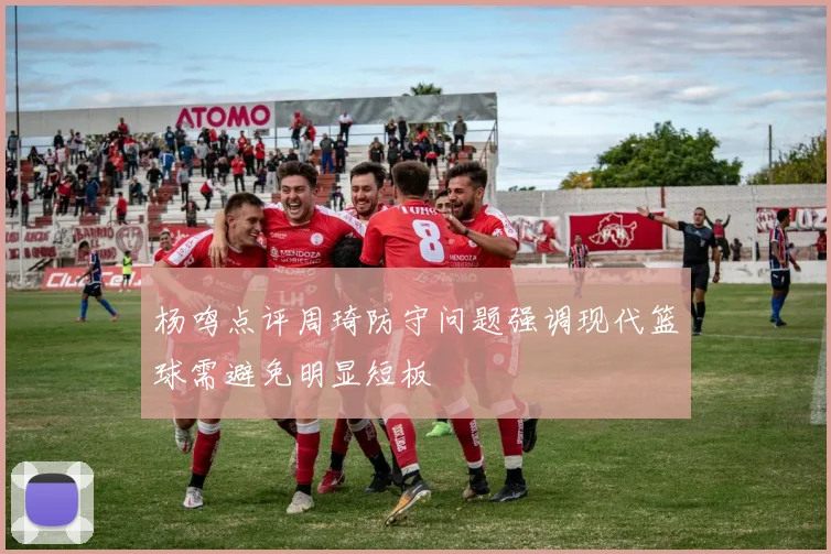 杨鸣点评周琦防守问题强调现代篮球需避免明显短板