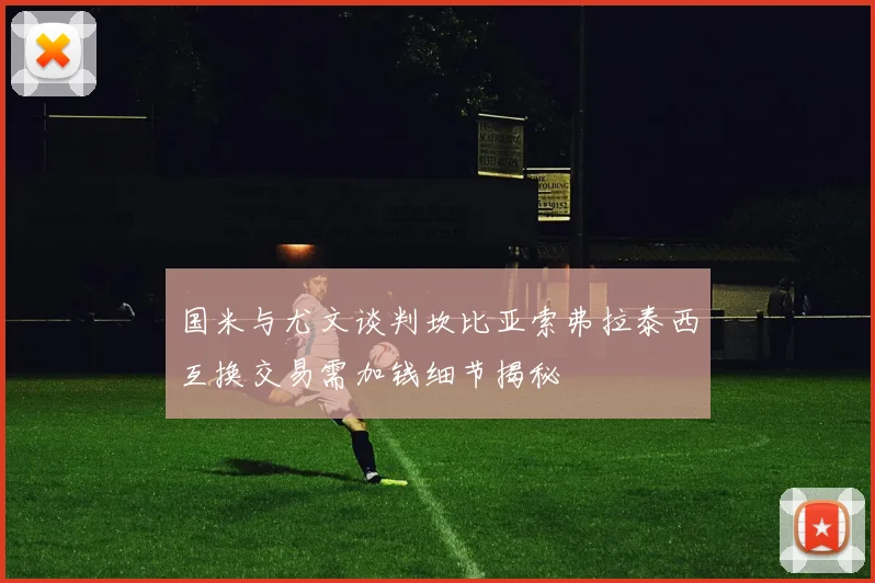 国米与尤文谈判坎比亚索弗拉泰西互换交易需加钱细节揭秘
