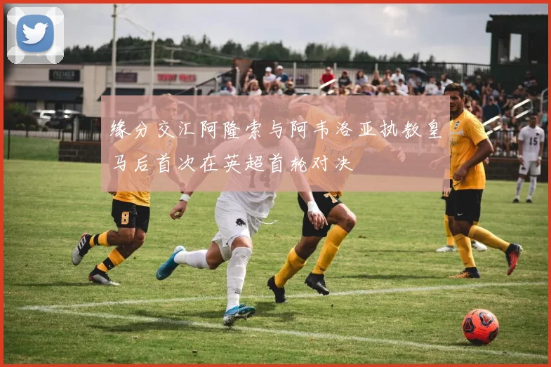 缘分交汇阿隆索与阿韦洛亚执教皇马后首次在英超首轮对决