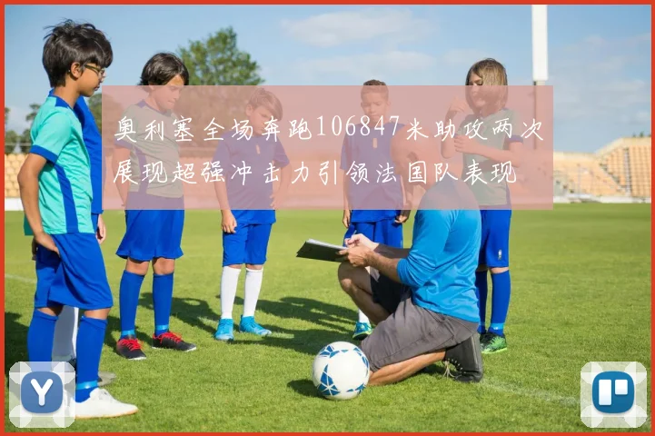 奥利塞全场奔跑106847米助攻两次展现超强冲击力引领法国队表现