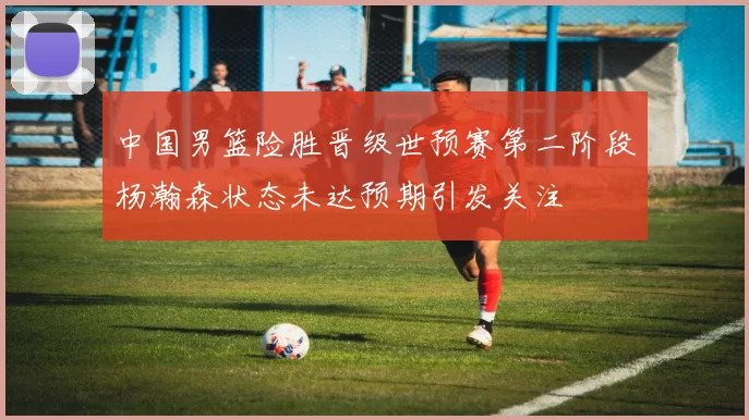 中国男篮险胜晋级世预赛第二阶段杨瀚森状态未达预期引发关注